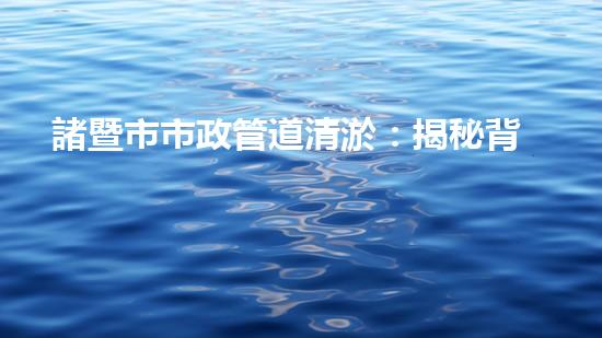 諸暨市市政管道清淤：揭秘背后的隱患與挑戰(zhàn)！